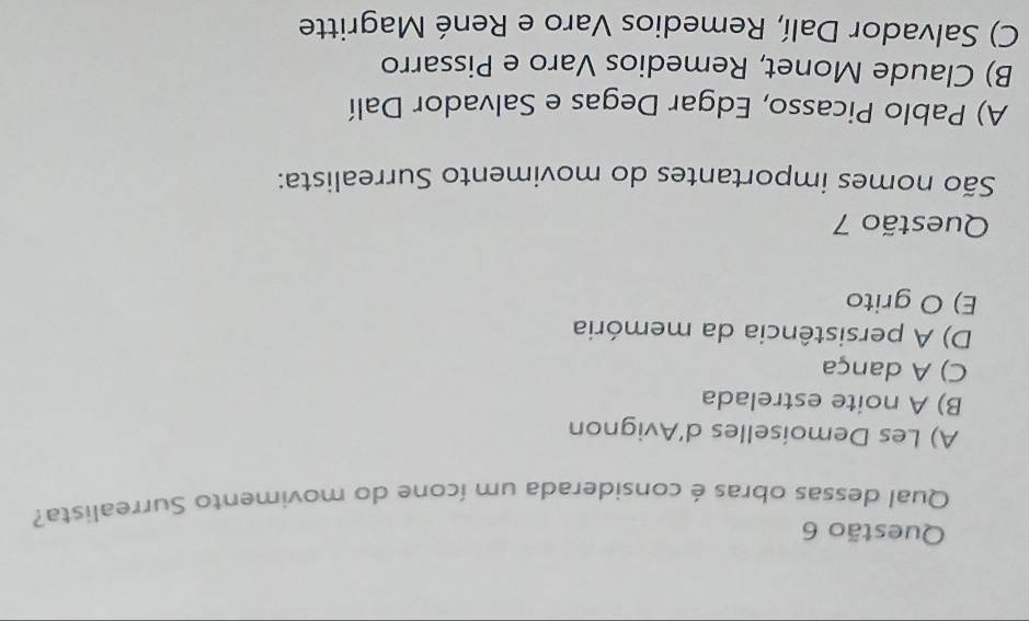 Qual dessas obras é considerada um ícone do movimento Surrealista?
A) Les Demoiselles d’Avignon
B) A noite estrelada
C) A dança
D) A persistência da memória
E) O grito
Questão 7
São nomes importantes do movimento Surrealista:
A) Pablo Picasso, Edgar Degas e Salvador Dalí
B) Claude Monet, Remedios Varo e Pissarro
C) Salvador Dalí, Remedios Varo e René Magritte