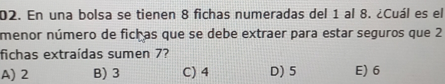 En una bolsa se tienen 8 fichas numeradas del 1 al 8. ¿Cuál es el
menor número de fich as que se debe extraer para estar seguros que 2
fichas extraídas sumen 7?
A) 2 B) 3 C) 4 D) 5 E) 6