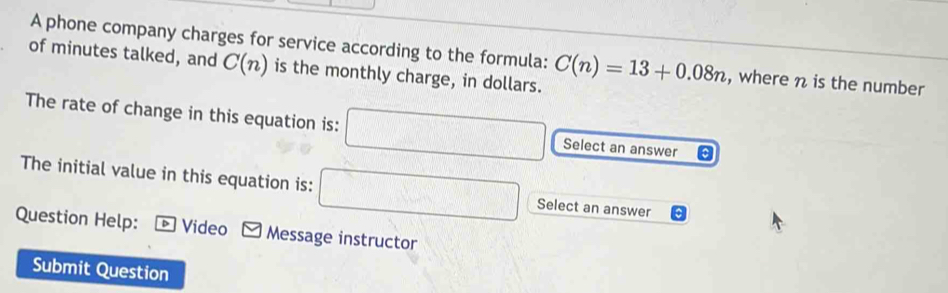 A phone company charges for service according to the formula: 
of minutes talked, and C(n) is the monthly charge, in dollars. C(n)=13+0.08n , where n is the number 
The rate of change in this equation is: □ Select an answer 
The initial value in this equation is: □ Select an answer 
Question Help: + Video Message instructor 
Submit Question