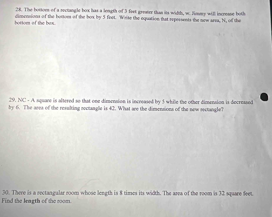 The bottom of a rectangle box has a length of 3 feet greater than its width, w. Jimmy will increase both 
dimensions of the bottom of the box by 5 feet. Write the equation that represents the new area, N, of the 
bottom of the box. 
29. NC - A square is altered so that one dimension is increased by 5 while the other dimension is decreased 
by 6. The area of the resulting rectangle is 42. What are the dimensions of the new rectangle? 
30. There is a rectangular room whose length is 8 times its width. The area of the room is 32 square feet. 
Find the length of the room.