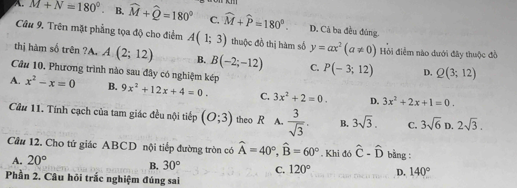 1
A. M+N=180° B. widehat M+widehat Q=180° C. widehat M+widehat P=180°. D. Cả ba đều đúng.
Câu 9. Trên mặt phẳng tọa độ cho điểm A(1;3) thuộc đồ thị hàm số y=ax^2(a!= 0) Hỏi điểm nào dưới đây thuộc đồ
thị hàm số trên ?A. A(2;12) B. B(-2;-12) C. P(-3;12) D. Q(3;12)
Câu 10. Phương trình nào sau đây có nghiệm kép
A. x^2-x=0 B. 9x^2+12x+4=0. C. 3x^2+2=0. D. 3x^2+2x+1=0. 
Câu 11. Tính cạch của tam giác đều nội tiếp (O;3) theo R A.  3/sqrt(3) . B. 3sqrt(3). C. 3sqrt(6) D. 2sqrt(3). 
Câu 12. Cho tứ giác ABCD nội tiếp đường tròn có widehat A=40°, widehat B=60°. Khi đó hat C-hat D bằng :
A. 20°
B. 30°
C. 120° D. 140°
Phần 2. Câu hỏi trắc nghiệm đúng sai