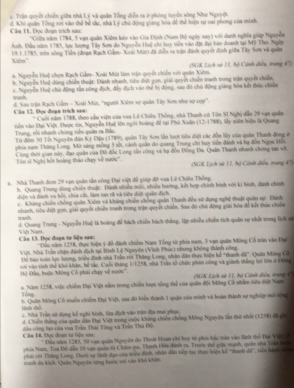 c. Trận quyết chiến giữa nhà Lý và quân Tổng diễn ra ở phòng tuyển sông Như Nguyệt.
d. Khi quân Tổng rơi vào thể bể tắc, nhà Lý chủ động giảng hòa để thể hiện sự oai phong của minh.
Câu 11. Đọc đoạn trích sau:
'Giữa năm 1784, 5 vạn quân Xiêm kóo vào Gia Định (Nam Bộ ngày nay) với danh nghĩa giúp Nguyễn
Ảnh. Đầu năm 1785, lực lượng Tây Sơn do Nguyễn Hui)^2 chi huy tiến vào đặt đại bản doanh tại Mỹ Tho. Ngày
19.1.1785, trên sông Tiền (đoạn Rạch Gầm- Xoài Mút) đã diễn ra trận đánh quyết định giữa Tây Sơn và quân
Xiêm''.
(SGK Lịch sử 11, bộ Cánh điều, trang 47)
a. Nguyễn Huệ chọn Rạch Gầm- Xoài Mút làm trận quyết chiến với quân Xiêm.
b. Nguyễn Huệ dùng chiến thuật: Đánh nhanh, tiêu diệt gọn, giải quyết chiến tranh trong trận quyết chiến.
c. Nguyễn Huệ chủ động tấn công địch, đẩy địch vào thể bị động, sau đó chủ động giảng hòa kết thúc chiến
tranh.
d. Sau trận Rạch Gầm - Xoài Mút. ''người Xiêm sợ quản Tây Sơn như sợ cọp''.
Câu 12. Đọc đoạn trích sau:
* Cuối năm 1788, theo cầu viện của vua Lê Chiêu Thống, nhà Thanh cử Tôn Sĩ Nghị dẫn 29 vạn quân
tiến vào Đại Việt. Được tin, Nguyễn Huệ lên ngôi hoàng để tại Phú Xuân (12-1788), lấy niên hiệu là Quang
Trung, rồi nhanh chóng tiến quân ra Bắc.
Từ đếm 30 Tết Nguyên đán Kỷ Dậu (1789), quân Tây Sơn lần lượt tiêu diệt các đồn lũy của quân Thanh đóng ở
phía nam Thăng Long. Mờ sáng mồng 5 tết, cánh quản do quang Trung chi huy tiến đánh và hạ đồn Ngọc Hồi,
Cùng thời gian này, đạo quân của Đô đốc Long tần công và hạ đỗn Đồng Đa. Quân Thanh nhanh chóng tan vỡ.
Tôn sĩ Nghị hốt hoáng tháo chạy về nước''.
(SGK Lịch sử 11, bộ Cánh điều, trang 47)
a. Nhà Thanh đem 29 vạn quân tấn công Đại việt để giúp đỡ vua Lê Chiêu Thống.
b. Quang Trung dùng chiến thuật: Đánh nhiều mũi, nhiều hướng, kết hợp chính binh với ki binh, đánh chính
diện và đánh yu hỗi, chia cắt, làm tan rã và tiêu điệt quân địch.
c. Kháng chiến chống quân Xiêm yà kháng chiến chồng quân Thanh đều sử dụng nghệ thuật quân sự: Đánh
nhanh, tiêu diệt gọn, giải quyết chiến tranh trong trận quyết chiến. Sau đó chủ động giải hòa để kết thúc chiến
tranh.
d. Quang Trung - Nguyễn Huệ là hoàng để bách chiến bách thắng, lập nhiều chiến tích quân sự nhất trong lịch sử
Việt Nam.
Câu 13. Đọc đoạn tư liệu sau:
'Đầu năm 1258, thực hiện ý đồ đánh chiếm Nam Tổng từ phía nam, 3 vạn quân Mông Cổ tràn vào Đại
Việt. Nhà Trần chặn đánh địch tại Bình Lệ Nguyên (Vĩnh Phúc) nhưng không thành công.
Để báo toàn lực lượng. triều đình nhà Trần rời Thăng Long, nhân dân thực hiện kế 'thanh dã”. Quân Mông Cổ
rơi vào tình thể khó khăn, bể tắc. Cuối tháng 1/1258, nhà Trần tổ chức phản công và giành thắng lợi lớn ở Đông
Bộ Đầu, buộc Mông Cổ phải chạy về nước''.
(SGK Lịch sử 11, bộ Cảnh diều, trang 47
a. Năm 1258, việc chiếm Đại Việt nằm trong chiến lược tổng thể của quân đội Mông Cổ nhằm tiêu diệt Nam
Tổng.
b. Quân Mông Cố muốn chiếm Đại Việt, sau đó biển thành 1 quận của mình và hoàn thành sự nghiệp mở rộng
lãnh thổ.
c. Nhà Trần sử dụng kế nghi binh, lừa địch vào trận địa mai phục.
d. Chiến thắng của quân dân Đại Việt trong cuộc kháng chiến chống Mông Nguyên lằn thứ nhất (1258) đã ghi
dầu công lao của vua Trần Thái Tông và Trần Thủ Độ.
Câu 14. Đọc đoạn tư liệu sau:
*  Đầu năm 1285, 50 vạn quân Nguyên do Thoát Hoan chỉ huy từ phía bắc tràn vào lãnh thổ Đại Việt, O
phía Nam, Toa Đô dẫn 10 vạn quân từ Chăm-pa, Thanh Hóa đánh ra. Trước thế giặc mạnh, quân nhà Trần bưộc
phái rời Thăng Long. Dưới sự lãnh đạo của triều đình, nhân dân tiếp tục thực hiện kế ''thanh dã', tiến hành chiến
tranh du kích. Quân Nguyên từng bước rơi vào khó khân.