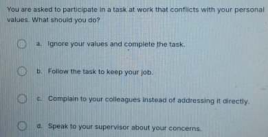 You are asked to participate in a task at work that conflicts with your personal
values. What should you do?
a. Ignore your values and complete the task
b. Follow the task to keep your job.
c. Complain to your colleagues instead of addressing it directly.
d. Speak to your supervisor about your concerns.