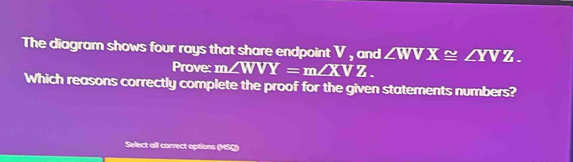 The diagram shows four rays that share endpoint V , and ∠ WVX≌ ∠ YVZ. 
Prove: m ∠ WVY=m∠ XVZ. 
Which reasons correctly complete the proof for the given statements numbers?
Select all correct options (NSO)