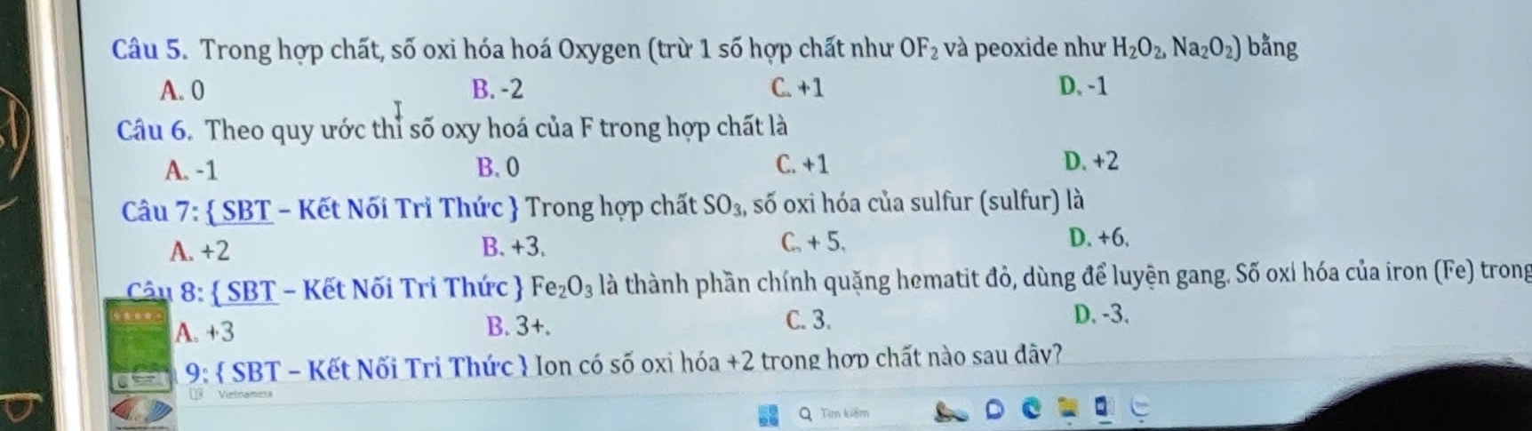 Trong hợp chất, số oxi hóa hoá Oxygen (trừ 1 số hợp chất như OF_2 và peoxide như H_2O_2, Na_2O_2) bằng
A. 0 B. -2 C. +1 D. -1
Câu 6. Theo quy ước thỉ số oxy hoá của F trong hợp chất là
A. -1 B. 0 C. +1 D. +2
Câu 7:  SBT - Kết Nối Tri Thức  Trong hợp chất SO_3, , số oxi hóa của sulfur (sulfur) là
A. +2 B. +3. C. + 5.
D. +6.
Câu 8:  SBT - Kết Nối Tri Thức  Fe_2O_3 là thành phần chính quặng hematit đỏ, dùng để luyện gang. Số oxỉ hóa của iron (Fe) trong
A. +3 B. 3+. C. 3.
D. -3.
9:  SBT - Kết Nối Trì Thức  Ion có số oxi hóa +2 trong hợp chất nào sau dãy?
Q Tìm kiếm