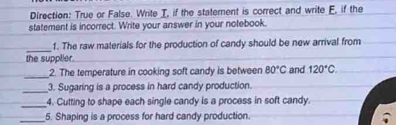 Direction: True or False. Write I, if the statement is correct and write E, if the 
statement is incorrect. Write your answer in your notebook. 
_ 
1. The raw materials for the production of candy should be new arrival from 
the supplier. 
_2. The temperature in cooking soft candy is between 80°C and 120°C. 
_3. Sugaring is a process in hard candy production. 
_4. Cutting to shape each single candy is a process in soft candy. 
_5. Shaping is a process for hard candy production.