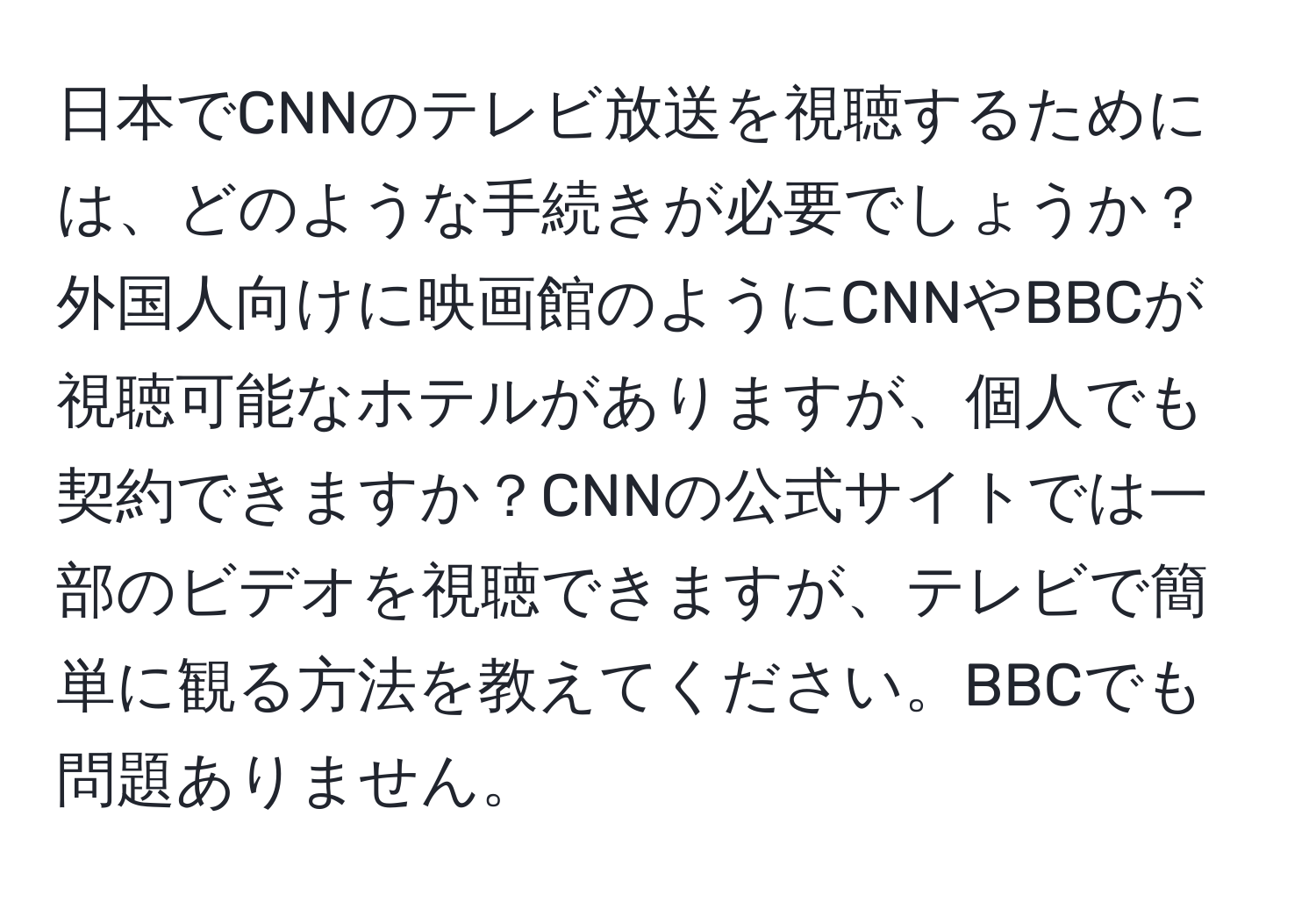 日本でCNNのテレビ放送を視聴するためには、どのような手続きが必要でしょうか？外国人向けに映画館のようにCNNやBBCが視聴可能なホテルがありますが、個人でも契約できますか？CNNの公式サイトでは一部のビデオを視聴できますが、テレビで簡単に観る方法を教えてください。BBCでも問題ありません。