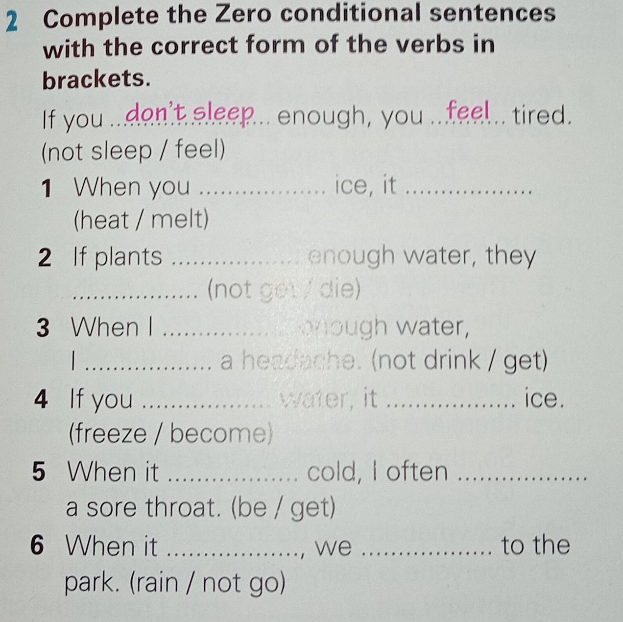 Complete the Zero conditional sentences 
with the correct form of the verbs in 
brackets. 
If you ...don't sleep... enough, you ...feel.. tired. 
(not sleep / feel) 
1 When you _ice, it_ 
(heat / melt) 
2 If plants _enough water, they 
_(not get / die) 
3 When I _ gh water, 
_a headache. (not drink / get) 
4 If you _ water, it _ice. 
(freeze / become) 
5 When it _cold, I often_ 
a sore throat. (be / get) 
6 When it _, we _to the 
park. (rain / not go)