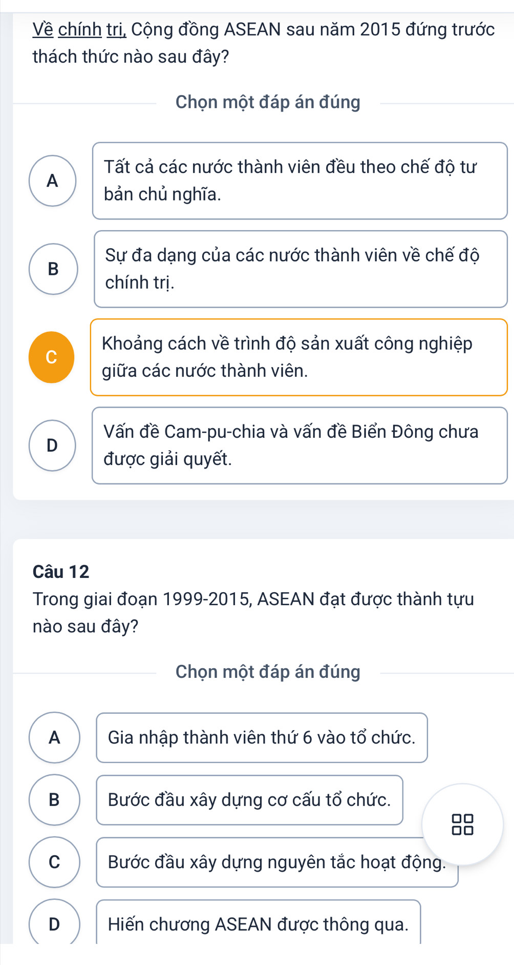 Về chính trị, Cộng đồng ASEAN sau năm 2015 đứng trước
thách thức nào sau đây?
Chọn một đáp án đúng
Tất cả các nước thành viên đều theo chế độ tư
A
bản chủ nghĩa.
Sự đa dạng của các nước thành viên về chế độ
B
chính trị.
Khoảng cách về trình độ sản xuất công nghiệp
C
giữa các nước thành viên.
Vấn đề Cam-pu-chia và vấn đề Biển Đông chưa
D
được giải quyết.
Câu 12
Trong giai đoạn 1999-2015, ASEAN đạt được thành tựu
nào sau đây?
Chọn một đáp án đúng
A Gia nhập thành viên thứ 6 vào tổ chức.
B Bước đầu xây dựng cơ cấu tổ chức.
□□
C Bước đầu xây dựng nguyên tắc hoạt động.
D Hiến chương ASEAN được thông qua.