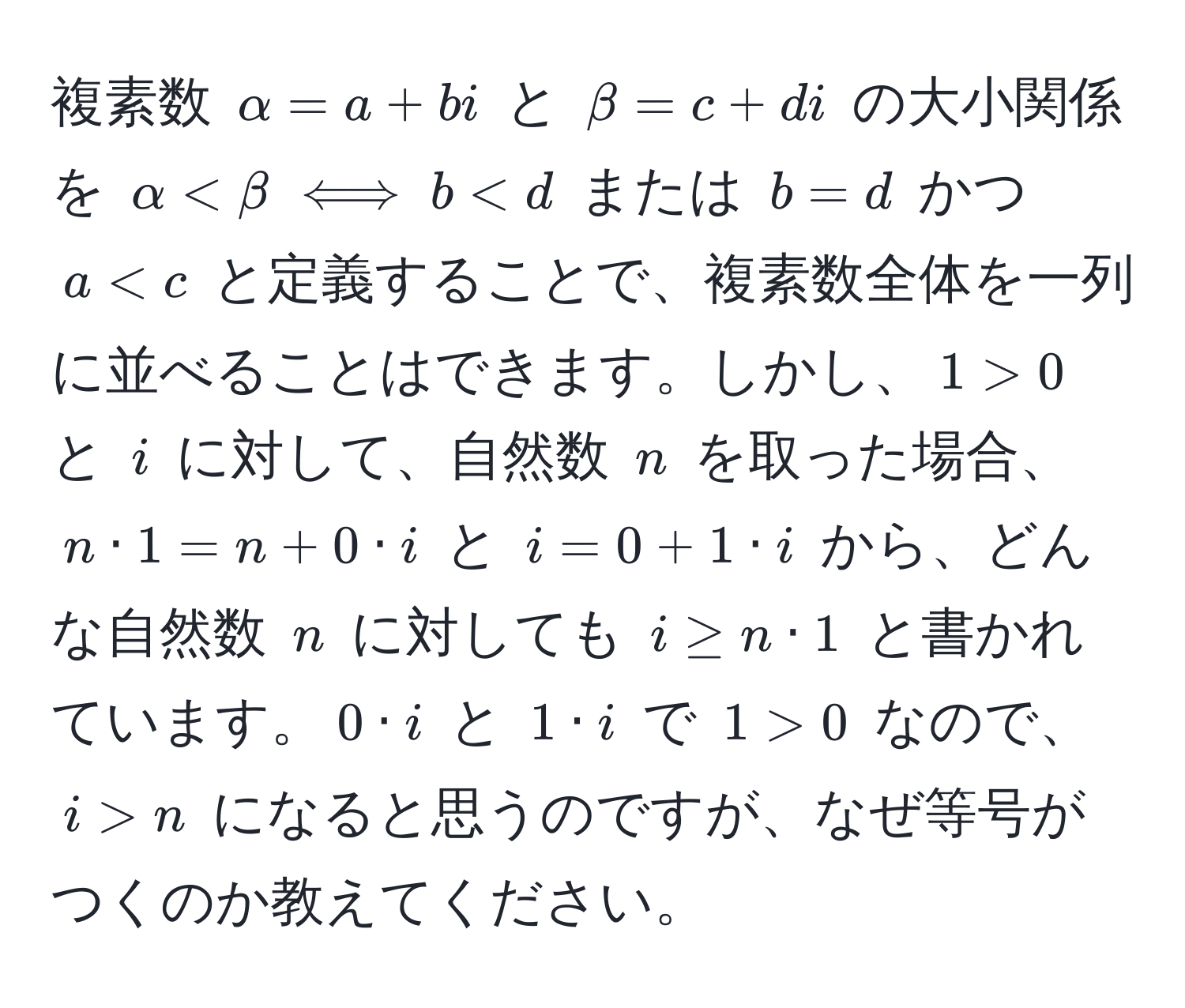 複素数 $alpha = a + bi$ と $beta = c + di$ の大小関係を $alpha < beta iff b < d$ または $b = d$ かつ $a < c$ と定義することで、複素数全体を一列に並べることはできます。しかし、$1 > 0$ と $i$ に対して、自然数 $n$ を取った場合、$n · 1 = n + 0 · i$ と $i = 0 + 1 · i$ から、どんな自然数 $n$ に対しても $i ≥ n · 1$ と書かれています。$0 · i$ と $1 · i$ で $1 > 0$ なので、$i > n$ になると思うのですが、なぜ等号がつくのか教えてください。