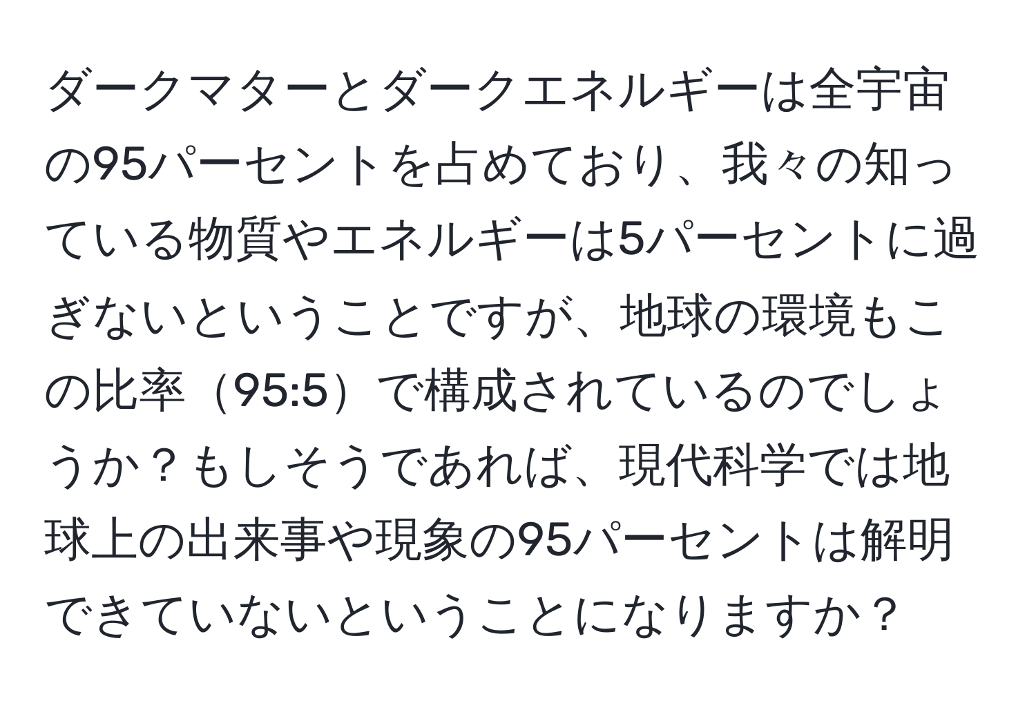 ダークマターとダークエネルギーは全宇宙の95パーセントを占めており、我々の知っている物質やエネルギーは5パーセントに過ぎないということですが、地球の環境もこの比率95:5で構成されているのでしょうか？もしそうであれば、現代科学では地球上の出来事や現象の95パーセントは解明できていないということになりますか？