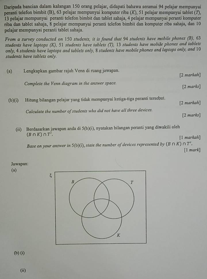 Daripada bancian dalam kalangan 150 orang pelajar, didapati bahawa seramai 94 pelajar mempunyai 
peranti telefon bimbit (B), 63 pelajar mempunyai komputer riba (K), 51 pelajar mempunyai tablet (7),
13 pelajar mempunyai peranti telefon bimbit dan tablet sahaja, 4 pelajar mempunyai peranti komputer 
riba dan tablet sahaja, 8 pelajar mempunyai peranti telefon bimbit dan komputer riba sahaja, dan 10
pelajar mempunyai peranti tablet sahaja. 
From a survey conducted on 150 students, it is found that 94 students have mobile phones (B), 63
students have laptops (K), 51 students have tablets (T), 13 students have mobile phones and tablets 
only, 4 students have laptops and tablets only, 8 students have mobile phones and laptops only, and 10
students have tablets only. 
(a) Lengkapkan gambar rajah Venn di ruang jawapan. 
[2 markah] 
Complete the Venn diagram in the answer space 
[2 marks] 
(b)(i) Hitung bilangan pelajar yang tidak mempunyai ketiga-tiga peranti tersebut. 
[2 markah] 
Calculate the number of students who did not have all three devices. 
[2 marks] 
(ii) Berdasarkan jawapan anda di 5(b)(i) , nyatakan bilangan peranti yang diwakili olch
(B∩ K)∩ T'. 
[1 markah] 
Base on your answer in 5(b)(i) , state the number of devices represented by (B∩ K)∩ T'. 
[1 mark] 
Jawapan: 
(a) 
ξ 
B 
T 
K 
(b) (i) 
(ii)