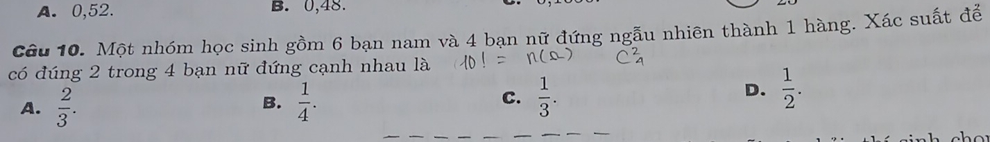 A. 0, 52. B. 0, 48.
Câu 10. Một nhóm học sinh gồm 6 bạn nam và 4 bạn nữ đứng ngẫu nhiên thành 1 hàng. Xác suất để
có đúng 2 trong 4 bạn nữ đứng cạnh nhau là
A.  2/3 .  1/4 . C.  1/3 . 
B.
D.  1/2 .