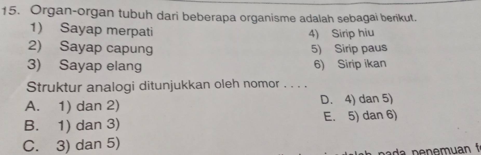 Organ-organ tubuh dari beberapa organisme adalah sebagai berikut.
1) Sayap merpati
4) Sirip hiu
2) Sayap capung 5) Sirip paus
3) Sayap elang 6) Sirip ikan
Struktur analogi ditunjukkan oleh nomor . . . .
A. 1) dan 2) D. 4) dan 5)
B. 1) dan 3) E. 5) dan 6)
C. 3) dan 5)