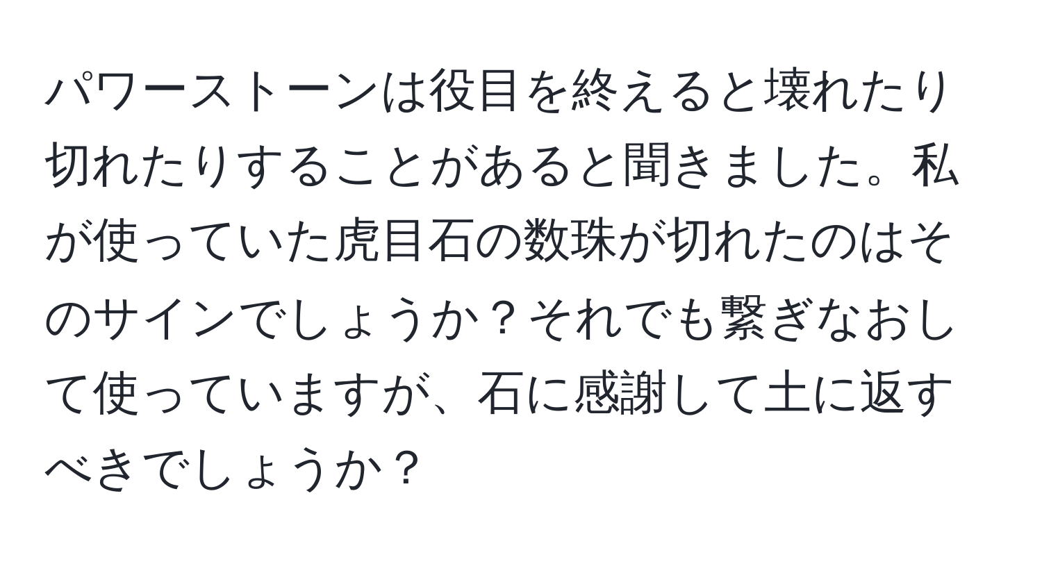 パワーストーンは役目を終えると壊れたり切れたりすることがあると聞きました。私が使っていた虎目石の数珠が切れたのはそのサインでしょうか？それでも繋ぎなおして使っていますが、石に感謝して土に返すべきでしょうか？