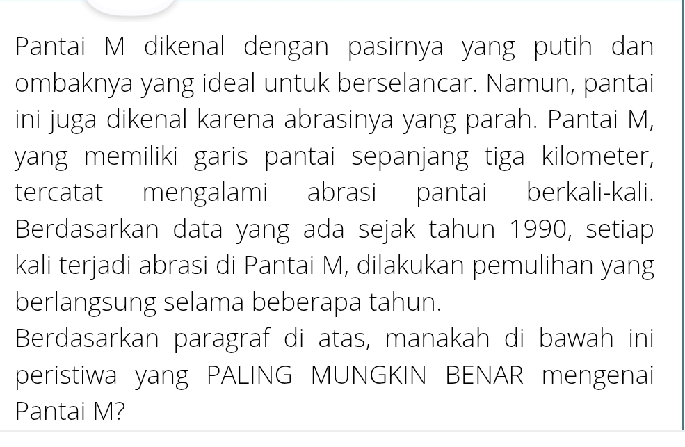 Pantai M dikenal dengan pasirnya yang putih dan 
ombaknya yang ideal untuk berselancar. Namun, pantai 
ini juga dikenal karena abrasinya yang parah. Pantai M, 
yang memiliki garis pantai sepanjang tiga kilometer, 
tercatat mengalami abrasi pantai berkali-kali. 
Berdasarkan data yang ada sejak tahun 1990, setiap 
kali terjadi abrasi di Pantai M, dilakukan pemulihan yang 
berlangsung selama beberapa tahun. 
Berdasarkan paragraf di atas, manakah di bawah ini 
peristiwa yang PALING MUNGKIN BENAR mengenai 
Pantai M?