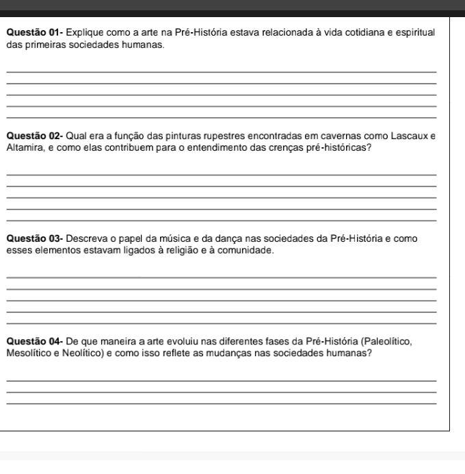 Questão 01- Explique como a arte na Pré-História estava relacionada à vida cotidiana e espiritual 
das primeiras sociedades humanas. 
_ 
_ 
_ 
_ 
_ 
Questão 02- Qual era a função das pinturas rupestres encontradas em cavernas como Lascaux e 
Altamira, e como elas contribuem para o entendimento das crenças pré-históricas? 
_ 
_ 
_ 
_ 
_ 
Questão 03- Descreva o papel da música e da dança nas sociedades da Pré-História e como 
esses elementos estavam ligados à religião e à comunidade. 
_ 
_ 
_ 
_ 
_ 
Questão 04- De que maneira a arte evoluiu nas diferentes fases da Pré-História (Paleolítico, 
Mesolítico e Neolítico) e como isso reflete as mudanças nas sociedades humanas? 
_ 
_ 
_ 
_