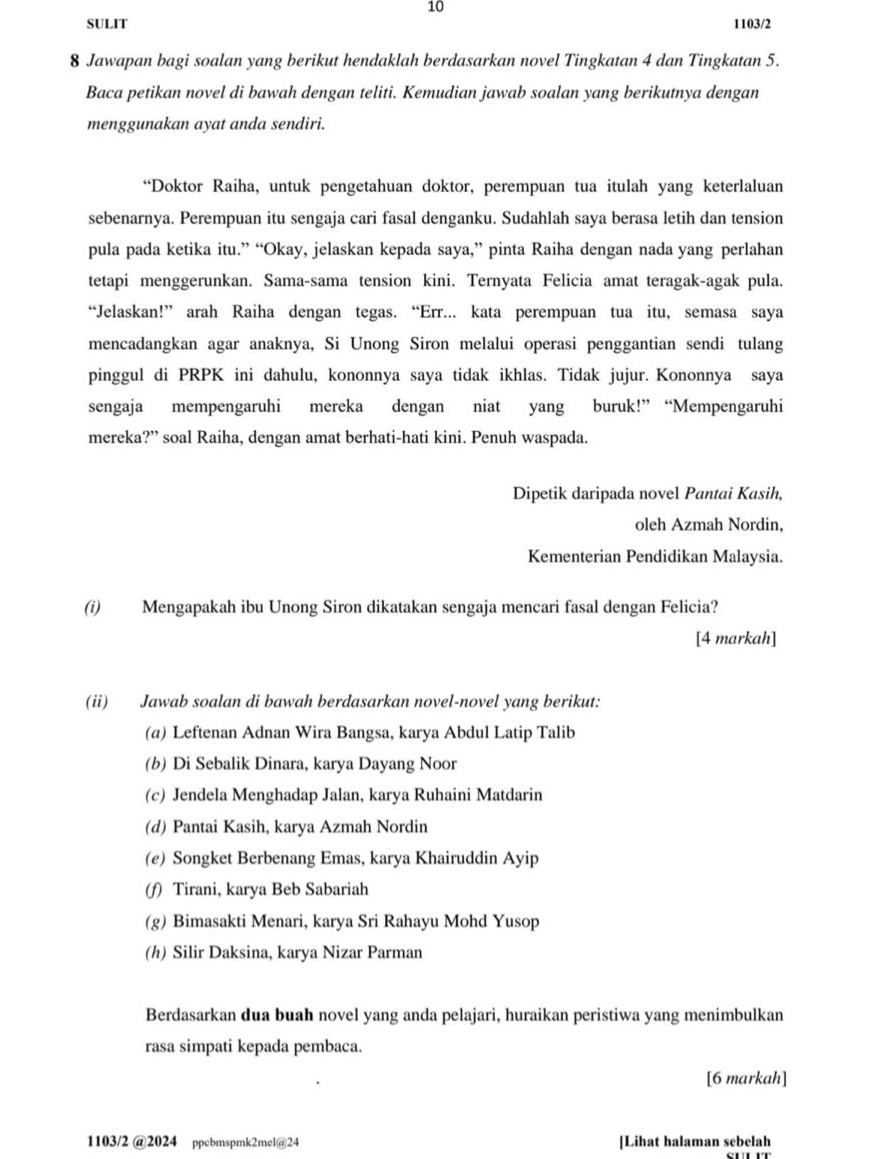 SULIT 1103/2
8 Jawapan bagi soalan yang berikut hendaklah berdasarkan novel Tingkatan 4 dan Tingkatan 5.
Baca petikan novel di bawah dengan teliti. Kemudian jawab soalan yang berikutnya dengan
menggunakan ayat anda sendiri.
“Doktor Raiha, untuk pengetahuan doktor, perempuan tua itulah yang keterlaluan
sebenarnya. Perempuan itu sengaja cari fasal denganku. Sudahlah saya berasa letih dan tension
pula pada ketika itu.” “Okay, jelaskan kepada saya,” pinta Raiha dengan nada yang perlahan
tetapi menggerunkan. Sama-sama tension kini. Ternyata Felicia amat teragak-agak pula.
“Jelaskan!” arah Raiha dengan tegas. “Err... kata perempuan tua itu, semasa saya
mencadangkan agar anaknya, Si Unong Siron melalui operasi penggantian sendi tulang
pinggul di PRPK ini dahulu, kononnya saya tidak ikhlas. Tidak jujur. Kononnya saya
sengaja mempengaruhi mereka dengan niat yang buruk!” “Mempengaruhi
mereka?” soal Raiha, dengan amat berhati-hati kini. Penuh waspada.
Dipetik daripada novel Pantai Kasih,
oleh Azmah Nordin,
Kementerian Pendidikan Malaysia.
(i) Mengapakah ibu Unong Siron dikatakan sengaja mencari fasal dengan Felicia?
[4 markah]
(ii) Jawab soalan di bawah berdasarkan novel-novel yang berikut:
(α) Leftenan Adnan Wira Bangsa, karya Abdul Latip Talib
(b) Di Sebalik Dinara, karya Dayang Noor
(c) Jendela Menghadap Jalan, karya Ruhaini Matdarin
(d) Pantai Kasih, karya Azmah Nordin
(e) Songket Berbenang Emas, karya Khairuddin Ayip
(f) Tirani, karya Beb Sabariah
(g) Bimasakti Menari, karya Sri Rahayu Mohd Yusop
(h) Silir Daksina, karya Nizar Parman
Berdasarkan dua buah novel yang anda pelajari, huraikan peristiwa yang menimbulkan
rasa simpati kepada pembaca.
[6 markah]
1103/2 @2024 ppcbmspmk2mel@24 [Lihat halaman sebelah