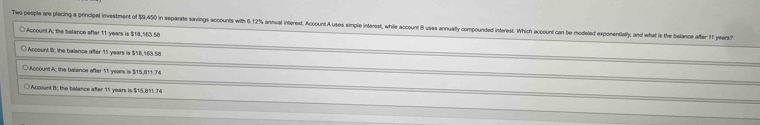 Teo people are placing a principal investment of $9,450 in separate savings accounts with 6.12% annual interest. Acccunt A uses simple interest, while account Buses annually compounded interest. Which account can be modeled exponentially an hat is the balance afer
○ Account A; the belance after 11 years is $18,583,58
○ Account I; the balence after 11 years is $16,163.58
○ Account A: the balisnce after 11 years is $15,811.74
○ Accoun! B; the balance after 11 years is $15,811..74