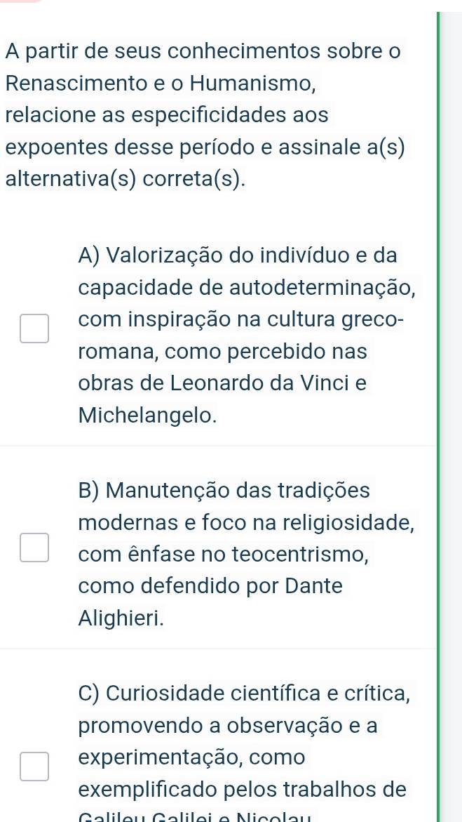 A partir de seus conhecimentos sobre o
Renascimento e o Humanismo,
relacione as especificidades aos
expoentes desse período e assinale a(s)
alternativa(s) correta(s).
A) Valorização do indivíduo e da
capacidade de autodeterminação,
com inspiração na cultura greco-
romana, como percebido nas
obras de Leonardo da Vinci e
Michelangelo.
B) Manutenção das tradições
modernas e foco na religiosidade,
com ênfase no teocentrismo,
como defendido por Dante
Alighieri.
C) Curiosidade científica e crítica,
promovendo a observação e a
experimentação, como
exemplificado pelos trabalhos de