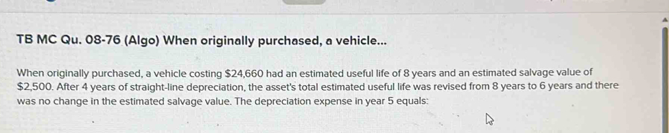 TB MC Qu. 08-76 (Algo) When originally purchased, a vehicle... 
When originally purchased, a vehicle costing $24,660 had an estimated useful life of 8 years and an estimated salvage value of
$2,500. After 4 years of straight-line depreciation, the asset's total estimated useful life was revised from 8 years to 6 years and there 
was no change in the estimated salvage value. The depreciation expense in year 5 equals: