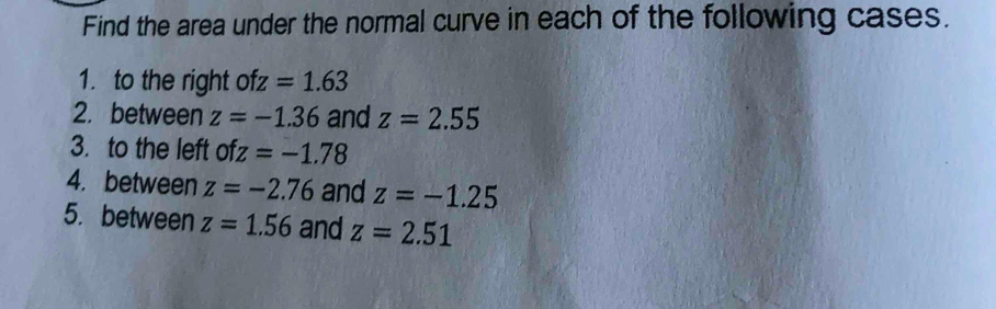 Find the area under the normal curve in each of the following cases. 
1. to the right ofz=1.63
2. between z=-1.36 and z=2.55
3. to the left ofz=-1.78
4. between z=-2.76 and z=-1.25
5. between z=1.56 and z=2.51