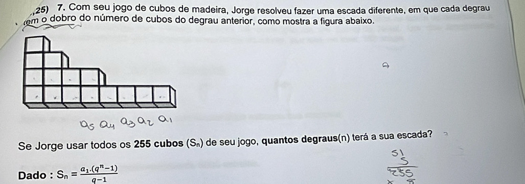 Com seu jogo de cubos de madeira, Jorge resolveu fazer uma escada diferente, em que cada degrau 
em o dobro do número de cubos do degrau anterior, como mostra a figura abaixo. 
Se Jorge usar todos os 255 cubos (S_n) de seu jogo, quantos degraus(n) terá a sua escada? 
Dado : S_n=frac a_1.(q^n-1)q-1