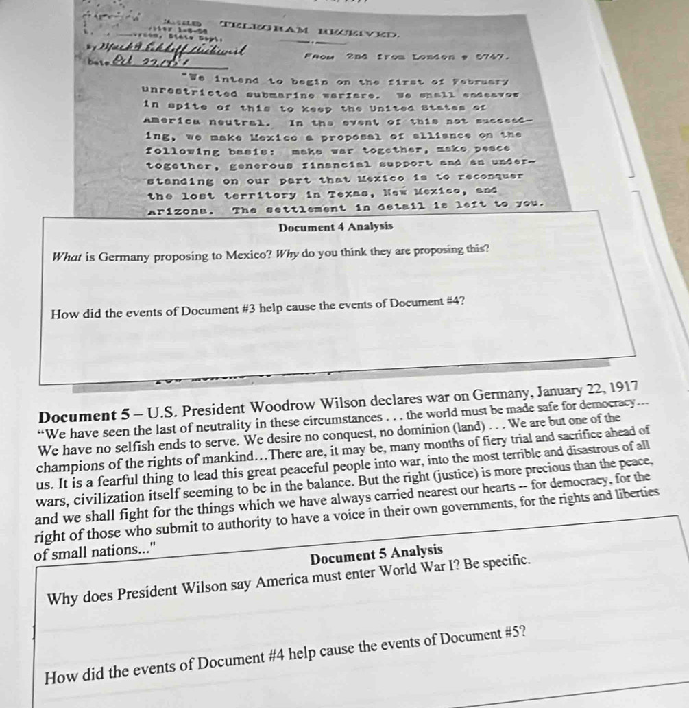 Telegbam beeved 

fc h n Shhett Lésctm it Fnom 2nd from London 9 5747. 

"We intend to begin on the first of February 
unrestricted submarine warfare. We shall eadeavos 
in spite of this to keep the United States of 
americu neutral. In the event of this not succeed- 
ing, we make Mexice a proposal of alliance on the 
following basis: make war together, make peace 
together, generous financial support and an under-- 
standing on our part that Mexico is to reconquer 
the lost territory in Texas, New Mexico, and 
Arizona. The settlement in detail is left to you. 
Document 4 Analysis 
What is Germany proposing to Mexico? Why do you think they are proposing this? 
How did the events of Document # 3 help cause the events of Document # 4? 
Document 5 - U.S. President Woodrow Wilson declares war on Germany, January 22, 1917 
“We have seen the last of neutrality in these circumstances . . . the world must be made safe for democracy 
We have no selfish ends to serve. We desire no conquest, no dominion (land) . . . We are but one of the 
champions of the rights of mankind..There are, it may be, many months of fiery trial and sacrifice ahead of 
us. It is a fearful thing to lead this great peaceful people into war, into the most terrible and disastrous of all 
wars, civilization itself seeming to be in the balance. But the right (justice) is more precious than the peace, 
and we shall fight for the things which we have always carried nearest our hearts -- for democracy, for the 
right of those who submit to authority to have a voice in their own governments, for the rights and liberties 
of small nations..." 
Document 5 Analysis 
Why does President Wilson say America must enter World War I? Be specific. 
How did the events of Document #4 help cause the events of Document #5?