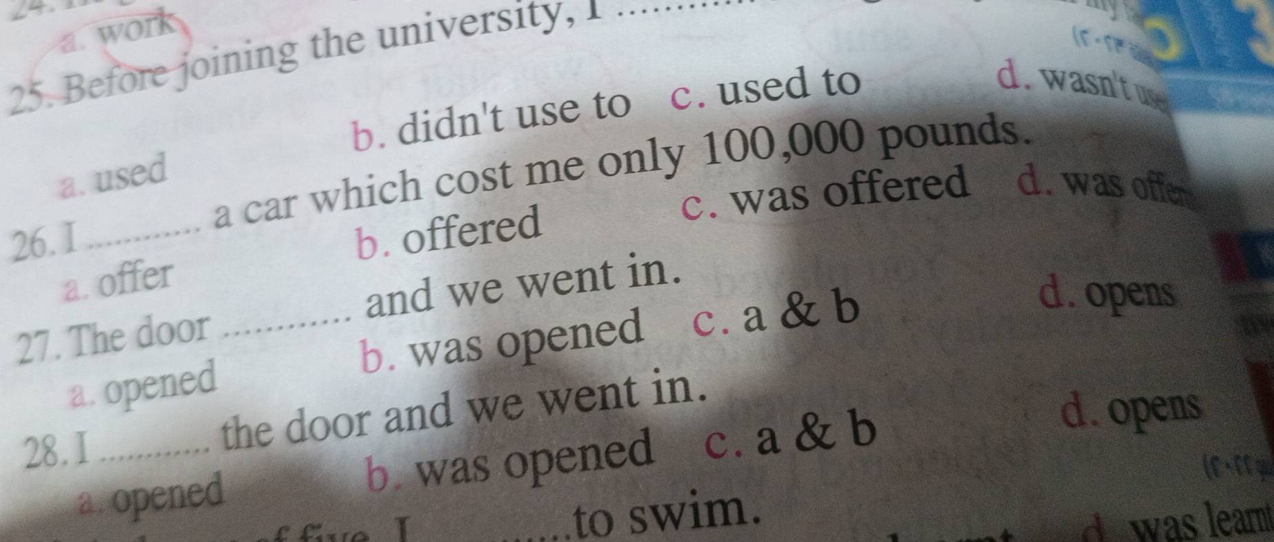 ∠4. ty
a. work
25. Before joining the university, 1_
b. didn't use to c. used to
d. wasn't use
a car which cost me only 100,000 pounds.
a. used
26. I_
b. offered c. was offered d. was offen
a. offer
27. The door _and we went in.
b. was opened c. a & b
d. opens
a. opened
28. I _the door and we went in.
a. opened b. was opened c. a & b
d. opens
f fve I _to swim.
dwas leart