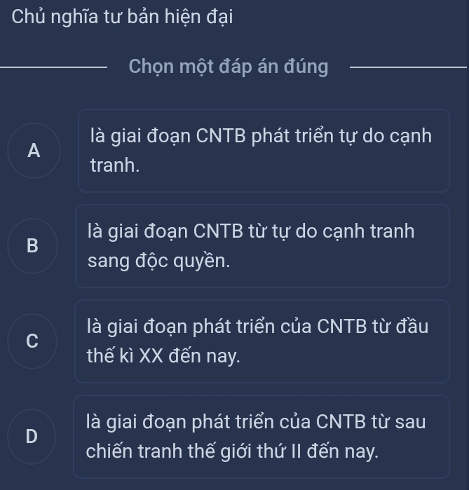 Chủ nghĩa tư bản hiện đại
Chọn một đáp án đúng
là giai đoạn CNTB phát triển tự do cạnh
A
tranh.
là giai đoạn CNTB từ tự do cạnh tranh
B
sang độc quyền.
là giai đoạn phát triển của CNTB từ đầu
C
thế kì XX đến nay.
là giai đoạn phát triển của CNTB từ sau
D
chiến tranh thế giới thứ II đến nay.