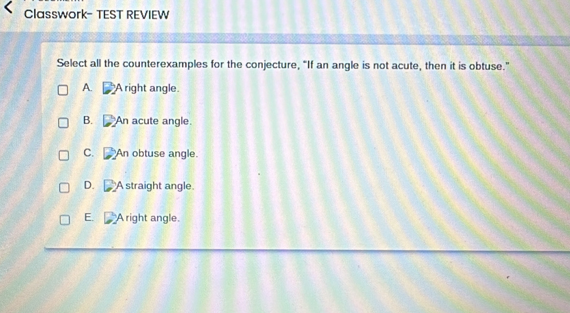 Classwork- TEST REVIEW
Select all the counterexamples for the conjecture, “If an angle is not acute, then it is obtuse.”
A. A right angle.
B. An acute angle.
C. An obtuse angle.
D. A straight angle.
E. A right angle.