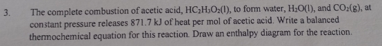 The complete combustion of acetic acid, HC_2H_3O_2(l) , to form water, H_2O(l) , and CO_2(g) , at 
constant pressure releases 871.7 kJ of heat per mol of acetic acid. Write a balanced 
thermochemical equation for this reaction. Draw an enthalpy diagram for the reaction.