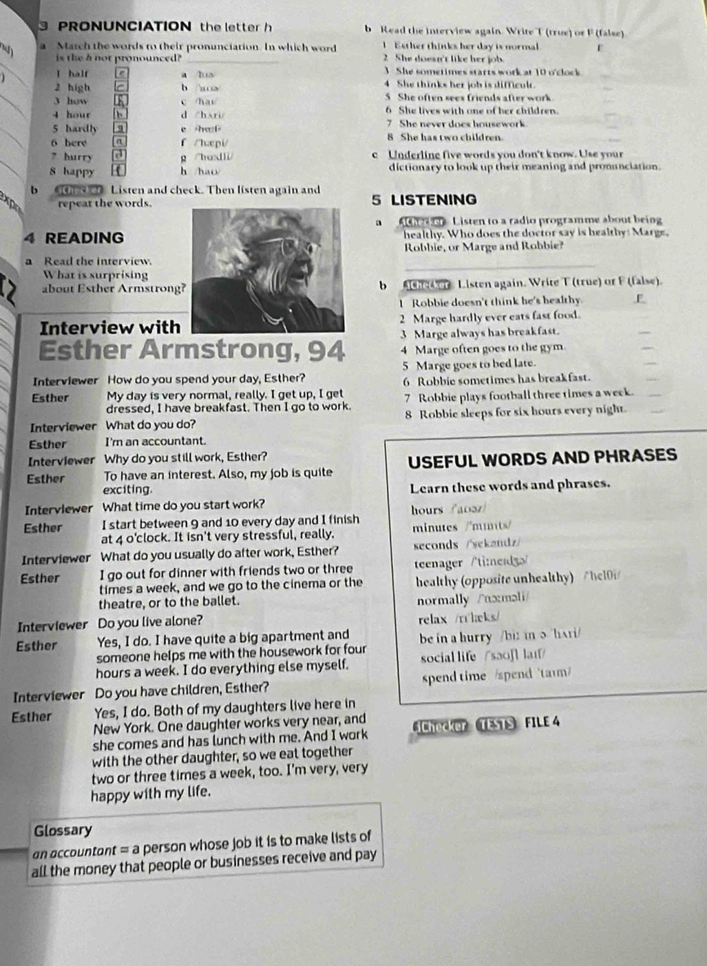 PRONUNCIATION the letter h b Read the interview again. Write T (true) or F (false)
Match the words to their pronunciation. In which word  Esther thinks her day is normal E
_
is the a not pronounced? 2She doesn't like her job.
J l half a lua 3 She sometimes starts work at 10 o'clock
2 high h a> 4 She thinks her job is dimeul.
_3 how c /hau 5 She often sees friends after work.
6 She lives with one of her children.
_
4 hour h d /hri 7 She never does housework.
5 hardl q e hazf 
6 here n f/huepi/ 8 She has two children.
_
7 hurry g /hodli c Underling five words you don't know. Use your
8 happy K h /hao/ dictionary to look up their meaning and pronunciation.
b thecher Listen and check. Then listen again and
x repear the words.5 LISTENING
a     n Listen to a radio programme about being
4 READINGhealthy. Who does the doctor say is healthy: Marge.
Robbie, or Marge and Robbie?
_
a Read the interview.
What is surprising
about Esther Armstrongb Achecker Listen again. Write T (true) or F (false).
I Robbie doesn't think he's healthy F
Interview with2 Marge hardly ever eats fast food.
Esther Armstrong, 94 3 Marge always has breakfast.
4 Marge often goes to the gym
5 Marge goes to bed late.
Interviewer How do you spend your day, Esther?
Esther My day is very normal, really. I get up, I get 6 Robbie sometimes has breakfast.
dressed, I have breakfast. Then I go to work. 7 Robbie plays football three times a week.
Interviewer What do you do? 8 Robbie sleeps for six hours every night.
Esther I'm an accountant.
Interviewer Why do you still work, Esther?
Esther To have an interest. Also, my job is quite USEFUL WORDS AND PHRASES
exciting. Learn these words and phrases.
Interviewer What time do you start work?
Esther I start between 9 and 10 every day and I finish hours /a0ə/
at 4 o'clock. It isn't very stressful, really. minutes /'muts/
Interviewer What do you usually do after work, Esther? seconds /sekandz/
Esther I go out for dinner with friends two or three teenager/ti:e
times a week, and we go to the cinema or the healthy (opposite unhealthy)   hel 
theatre, or to the ballet.
normally /nxməli/
Interviewer Do you live alone?
relax /r heks/
Esther Yes, I do. I have quite a big apartment and be in a hurry /bit in 5 hAri/
someone helps me with the housework for four
hours a week. I do everything else myself. social life / saof laɪ/
Interviewer Do you have children, Esther? spend time  /spend  ta
Esther Yes, I do. Both of my daughters live here in
New York. One daughter works very near, and Chöcker TESTS FILE 4
she comes and has lunch with me. And I work
with the other daughter, so we eat together
two or three times a week, too. I'm very, very
happy with my life,
Glossary
an accountant = a person whose job it is to make lists of
all the money that people or businesses receive and pay