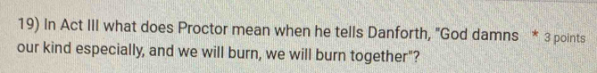 In Act III what does Proctor mean when he tells Danforth, "God damns * 3 points 
our kind especially, and we will burn, we will burn together"?