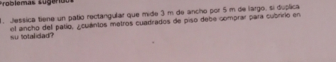 Problemas sugerido 
1. Jessica tiene un patío rectangular que mide 3 m de ancho por 5 m de largo, si duplica 
el ancho del patio, ¿cuántos metros cuadrados de piso debe comprar para cubririo en 
su totalidad?