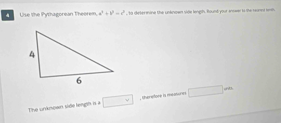 Use the Pythagorean Theorem. a^2+b^2=c^2 , to determine the unknown side length. Round your answer to the nearest tenth. 
The unknown side length is a □ , therefore is measures □ units