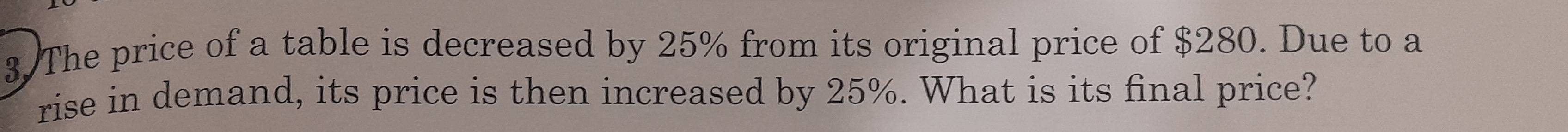 The price of a table is decreased by 25% from its original price of $280. Due to a 
rise in demand, its price is then increased by 25%. What is its final price?