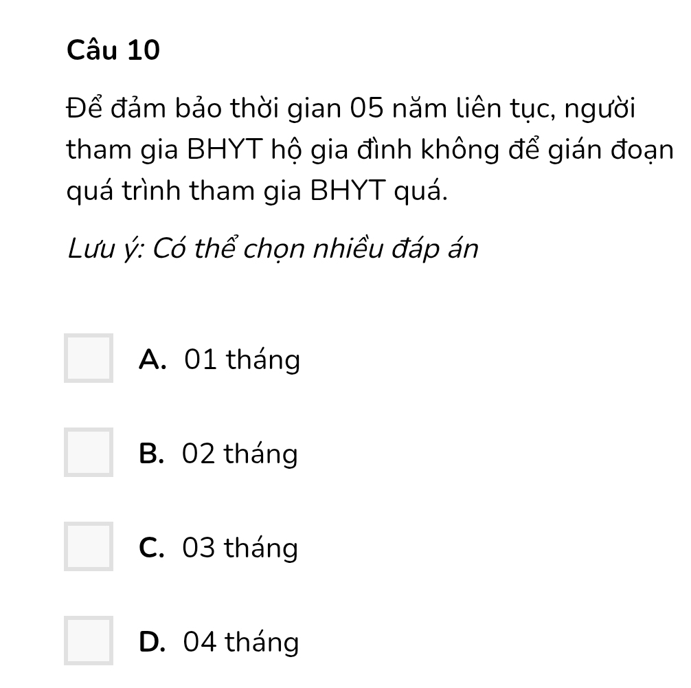 Để đảm bảo thời gian 05 năm liên tục, người
tham gia BHYT hộ gia đình không để gián đoạn
quá trình tham gia BHYT quá.
Lưu ý: Có thể chọn nhiều đáp án
A. 01 tháng
B. 02 tháng
C. 03 tháng
D. 04 tháng