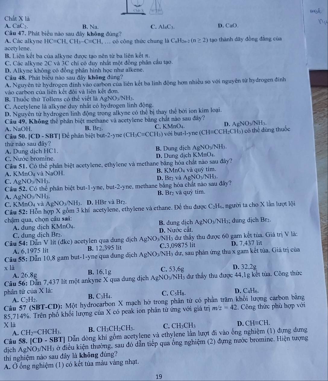 Châi N
Chất X là
A. CaC_2. B. Na. C. Al_4C_3. D. CaO.
Câu 47. Phát biểu nào sau đây không đúng?
A. Các alkyne HCequiv CH,CH_3-Cequiv CH. , ... có công thức chung là C_nH_2n-2(n≥ 2) tạo thành dãy đồng đẳng của
acetylene.
B. Liên kết ba của alkyne được tạo nên từ ba liên kết π.
C. Các alkyne 2C và 3C chi có duy nhất một đồng phân cấu tạo.
D. Alkyne không có đồng phân hình học như alkene.
Câu 48. Phát biểu nào sau đây không đúng?
A. Nguyên tử hydrogen đính vào carbon của liên kết ba linh động hơn nhiều so với nguyên tử hydrogen đính
vào carbon của liên kết đôi và liên kết đơn.
B. Thuốc thử Tollens có thể viết là AgNO_3/NH_3.
C. Acetylene là alkyne duy nhất có hydrogen linh động.
D. Nguyên tử hydrogen linh động trong alkyne có thể bị thay thế bởi ion kim loại.
Câu 49. Không thể phân biệt methane và acetylene bằng chất nào sau đây?
A. NaOH. B. Br2. C. KMnO₄.
D. AgNO_3/NH_3.
Câu 50. [CD - SBT] Để phân biệt but-2-yne (CH_3Cequiv CCH_3) 3) với but-l-yne (C (CHequiv CCH_2CH_3) ) có thể dùng thuốc
thử nào sau đây?
A. Dung dịch HC1. B. Dung dịch AgNO_3/NH_3.
C. Nước bromine. D. Dung dịch KMnO₄.
Câu 51. Có thể phân biệt acetylene, ethylene và methane bằng hóa chất nào sau đây?
A. KMnO_4 và NaOH. B. KMn O_4 và quỳ tím.
C. AgNO_3/NH_3. D. Br₂ và AgNO_3/NH_3.
Câu 52. Có thể phân biệt but-1-yne, but-2-yne, methane bằng hóa chất nào sau đây?
A. Ag NO_3/NH_3. B Br₂ và quỳ tím.
C. KMr O_4 và AgNO_3/NH_3. D. HBr và Br₂.
Câu : 52 : Hỗn hợp X gồm 3 khí acetylene, ethylene và ethane. Để thu được C_2 H₆, người ta cho X lần lượt lội
chậm qua, chọn câu sai:
A. dung dịch KMnO₄. B. dung dịch AgNO_3/NH_3; dung dịch Br₂.
C. dung dịch Br₂. D. Nước cất.
Câu 54: Dẫn V lít (đkc) acetylen qua dung dịch AgNO_3/NH_3 dư thấy thu được 60 gam kết tủa. Giá trị V là:
A. 6,1975 lít B. 12,395 lít C.3,09875 lít D. 7,437 lit
Câu 55: Dẫn 10,8 gam but-1-yne qua dung dịch A AgNO_3/NH_3 dư, sau phản ứng thu x gam kết tủa. Giá trị của
x là C. 53,6g D. 32,2g
A. 26,8g B. 16,1g
Câu 56: Dẫn 7,437 lít một ankyne X qua dung dịch AgNO_3/NH_3 dư thấy thu được 44,1g kết tủa. Công thức
phân tử của X là: D. C_4H_6.
A. C_2H_2. B. C_3H_4. C. C_5H_8
Câu 57 (SBT-CD): Một hydrocarbon X mạch hở trong phân tử có phần trăm khối lượng carbon bằng
85,714%. Trên phổ khối lượng của X có peak ion phân tử ứng với giá trị m/z=42. Công thức phù hợp với
X là C. CH_3CH_3
D. CHequiv CH.
A. CH_2=CHCH_3. B. CH_3CH_2CH_3.
Câu 58. [CD - SBT] Dẫn dòng khí gồm acetylene và ethylene lần lượt đi vào ống nghiệm (1) đựng dưng
dịch AgNO_3/NH_3 ở điều kiện thường, sau đó dẫn tiếp qua ống nghiệm (2) đựng nước bromine. Hiện tượng
thí nghiệm nào sau đây là không đúng?
A. Ở ống nghiệm (1) có kết tủa màu vàng nhạt.
19