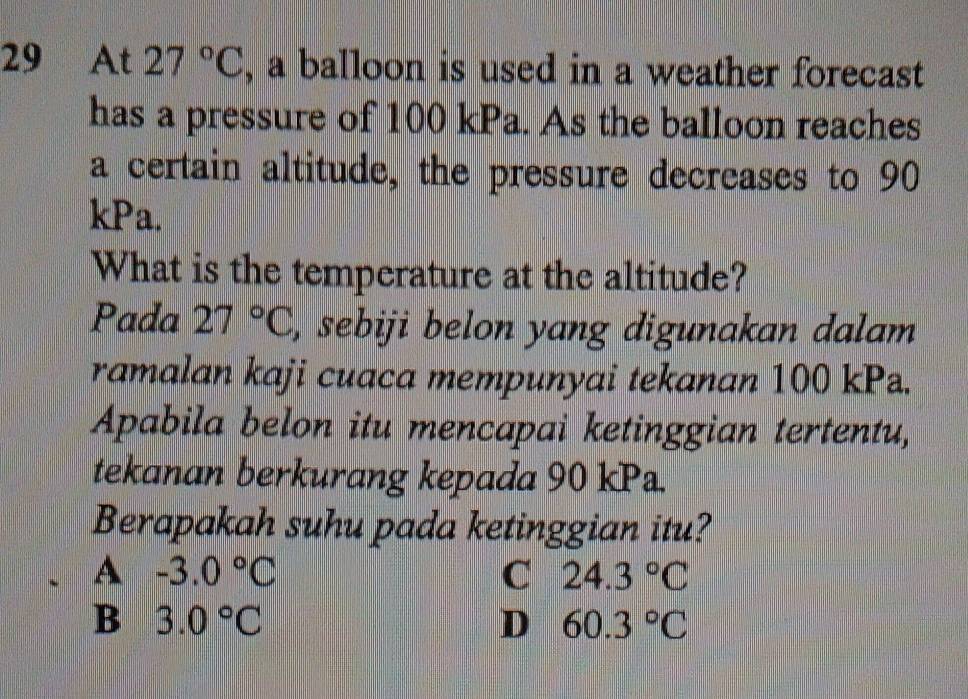 At 27°C , a balloon is used in a weather forecast
has a pressure of 100 kPa. As the balloon reaches
a certain altitude, the pressure decreases to 90
kPa.
What is the temperature at the altitude?
Pada 27°C , sebiji belon yang digunakan dalam 
ramalan kaji cuaca mempunyai tekanan 100 kP.
Apabila belon itu mencapai ketinggian tertentu,
tekanan berkurang kepada 90 kP.
Berapakah suhu pada ketinggian itu?
A -3.0°C
C 24.3°C
B 3.0°C
D 60.3°C