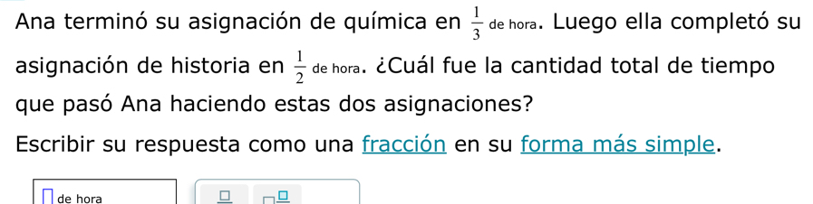 Ana terminó su asignación de química en  1/3  de hora. Luego ella completó su 
asignación de historia en de hora. ¿Cuál fue la cantidad total de tiempo  1/2 
que pasó Ana haciendo estas dos asignaciones? 
Escribir su respuesta como una fracción en su forma más simple. 
de hora _ □  □