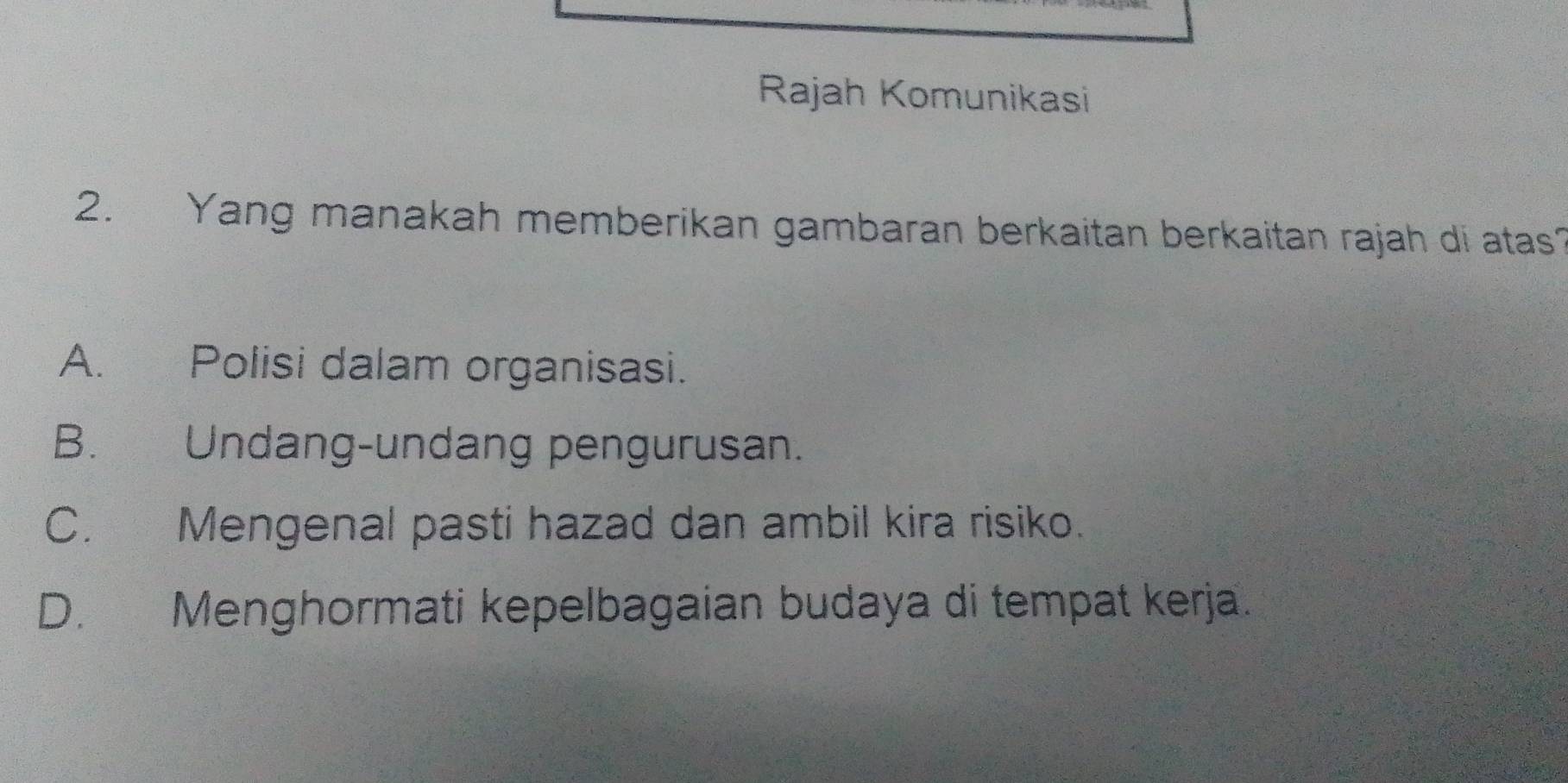 Rajah Komunikasi
2. Yang manakah memberikan gambaran berkaitan berkaitan rajah di atas?
A. Polisi dalam organisasi.
B. Undang-undang pengurusan.
C. Mengenal pasti hazad dan ambil kira risiko.
D. Menghormati kepelbagaian budaya di tempat kerja.