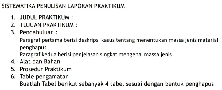 SISTEMATIKA PENULISAN LAPORAN PRAKTIKUM 
1. JUDUL PRAKTIKUM : 
2. TUJUAN PRAKTIKUM : 
3. Pendahuluan : 
Paragraf pertama berisi deskripsi kasus tentang menentukan massa jenis material 
penghapus 
Paragraf kedua berisi penjelasan singkat mengenai massa jenis 
4. Alat dan Bahan 
5. Prosedur Praktikum 
6. Table pengamatan 
Buatlah Tabel berikut sebanyak 4 tabel sesuai dengan bentuk penghapus