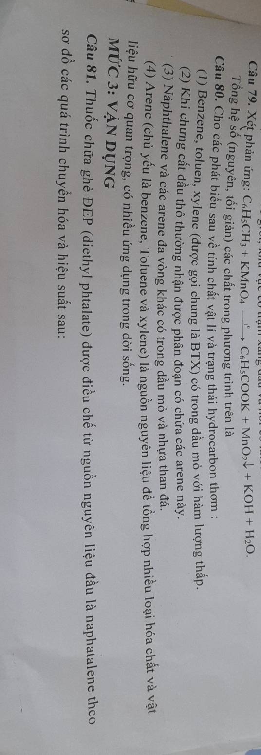 Xét phản ứng: ( C_6H_5CH_3+KMnO_4xrightarrow C_6H_5COOK+MnO_2downarrow +KOH+H_2O. 
Tổng hệ số (nguyên, tối giản) các chất trong phương trình trên là
Câu 80. Cho các phát biểu sau về tính chất vật lí và trạng thái hydrocarbon thơm :
(1) Benzene, toluen, xylene (được gọi chung là BTX) có trong dầu mỏ với hàm lượng thấp.
(2) Khi chưng cất dầu thô thường nhận được phân đoạn có chứa các arene này.
(3) Naphthalene và các arene đa vòng khác có trong dầu mỏ và nhựa than đá.
(4) Arene (chủ yếu là benzene, Toluene và xylene) là nguồn nguyên liệu để tổng hợp nhiều loại hóa chất và vật
liệu hữu cơ quan trọng, có nhiều ứng dụng trong đời sống.
mỨC 3: VẠn Dụng
Câu 81. Thuốc chữa ghẻ ĐEP (diethyl phtalate) được điều chế từ nguồn nguyên liệu đầu là naphatalene theo
sơ đồ các quá trình chuyển hóa và hiệu suất sau: