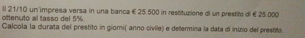 Il 21/10 un'impresa versa in una banca € 25.500 in restituzione di un prestito di € 25.000
ottenuto al tasso del 5%. 
Calcola la durata del prestito in giorni( anno civile) e determina la data di inizio del prestito.