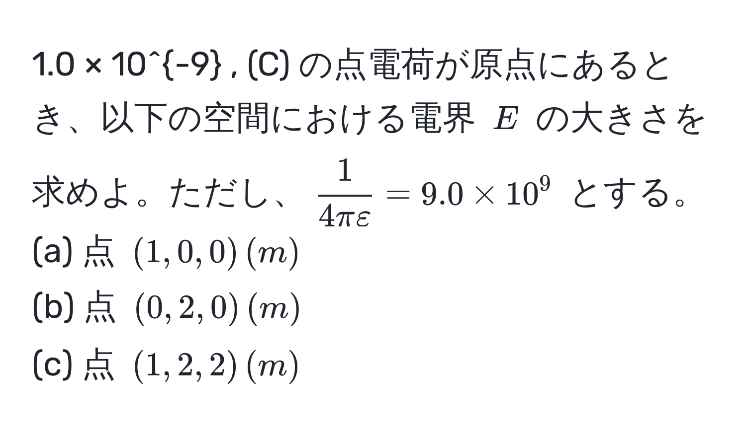 1.0 × 10^(-9) , (C) の点電荷が原点にあるとき、以下の空間における電界 $E$ の大きさを求めよ。ただし、$ 1/4π varepsilon  = 9.0 * 10^9$ とする。  
(a) 点 $(1,0,0) , (m)$  
(b) 点 $(0,2,0) , (m)$  
(c) 点 $(1,2,2) , (m)$