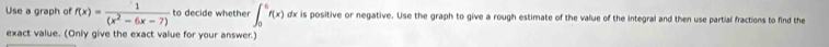 Use a graph of f(x)= 1/(x^2-6x-7)  to decide whether ∈t _0^6f(x) dx is positive or negative. Use the graph to give a rough estimate of the value of the integral and then use partial fractions to find the 
exact value. (Only give the exact value for your answer.)