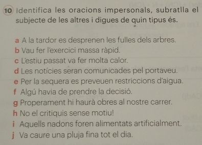 Identifica les oracions impersonals, subratlla el
subjecte de les altres i digues de quin tipus és.
a A la tardor es desprenen les fulles dels arbres.
b Vau fer l'exercici massa ràpid.
c L'estiu passat va fer molta calor.
d Les notícies seran comunicades pel portaveu.
e Per la sequera es preveuen restriccions d'aigua.
f Algú havia de prendre la decisió.
g Properament hi haurà obres al nostre carrer.
h No el critiquis sense motiu!
i Aquells nadons foren alimentats artificialment.
j Va caure una pluja fina tot el dia.