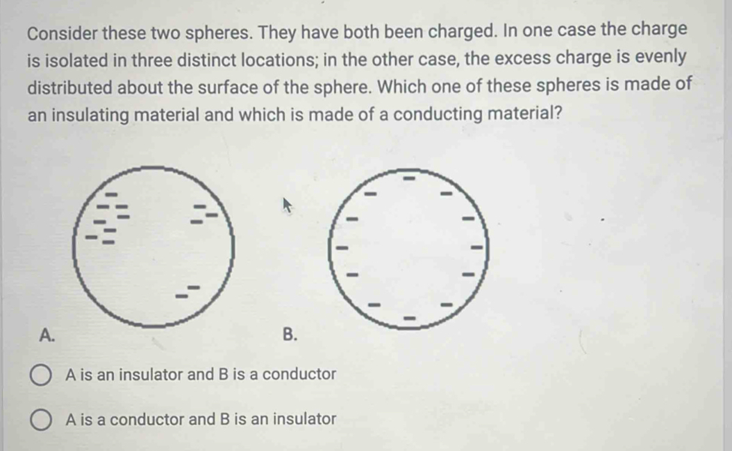 Consider these two spheres. They have both been charged. In one case the charge
is isolated in three distinct locations; in the other case, the excess charge is evenly
distributed about the surface of the sphere. Which one of these spheres is made of
an insulating material and which is made of a conducting material?
A.
B.
A is an insulator and B is a conductor
A is a conductor and B is an insulator