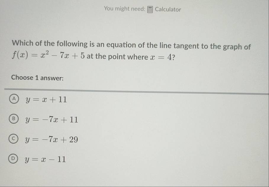 You might need: Calculator
Which of the following is an equation of the line tangent to the graph of
f(x)=x^2-7x+5 at the point where x=4 2
Choose 1 answer:
A y=x+11
B y=-7x+11
C y=-7x+29
D y=x-11